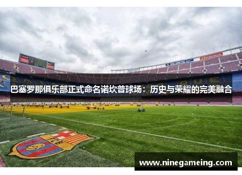 巴塞罗那俱乐部正式命名诺坎普球场：历史与荣耀的完美融合